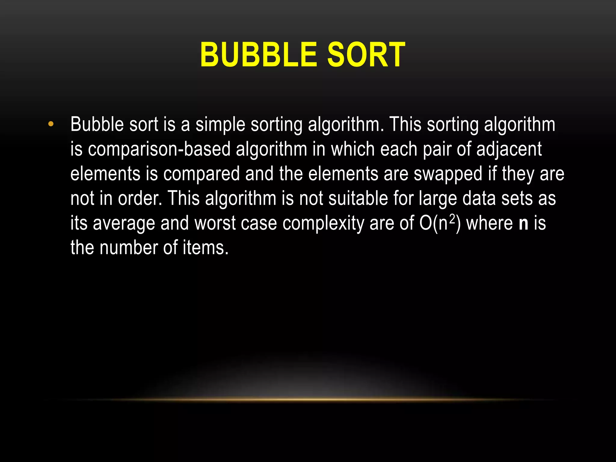 BUBBLE SORT
• Bubble sort is a simple sorting algorithm. This sorting algorithm
is comparison-based algorithm in which each pair of adjacent
elements is compared and the elements are swapped if they are
not in order. This algorithm is not suitable for large data sets as
its average and worst case complexity are of Ο(n2) where n is
the number of items.
 