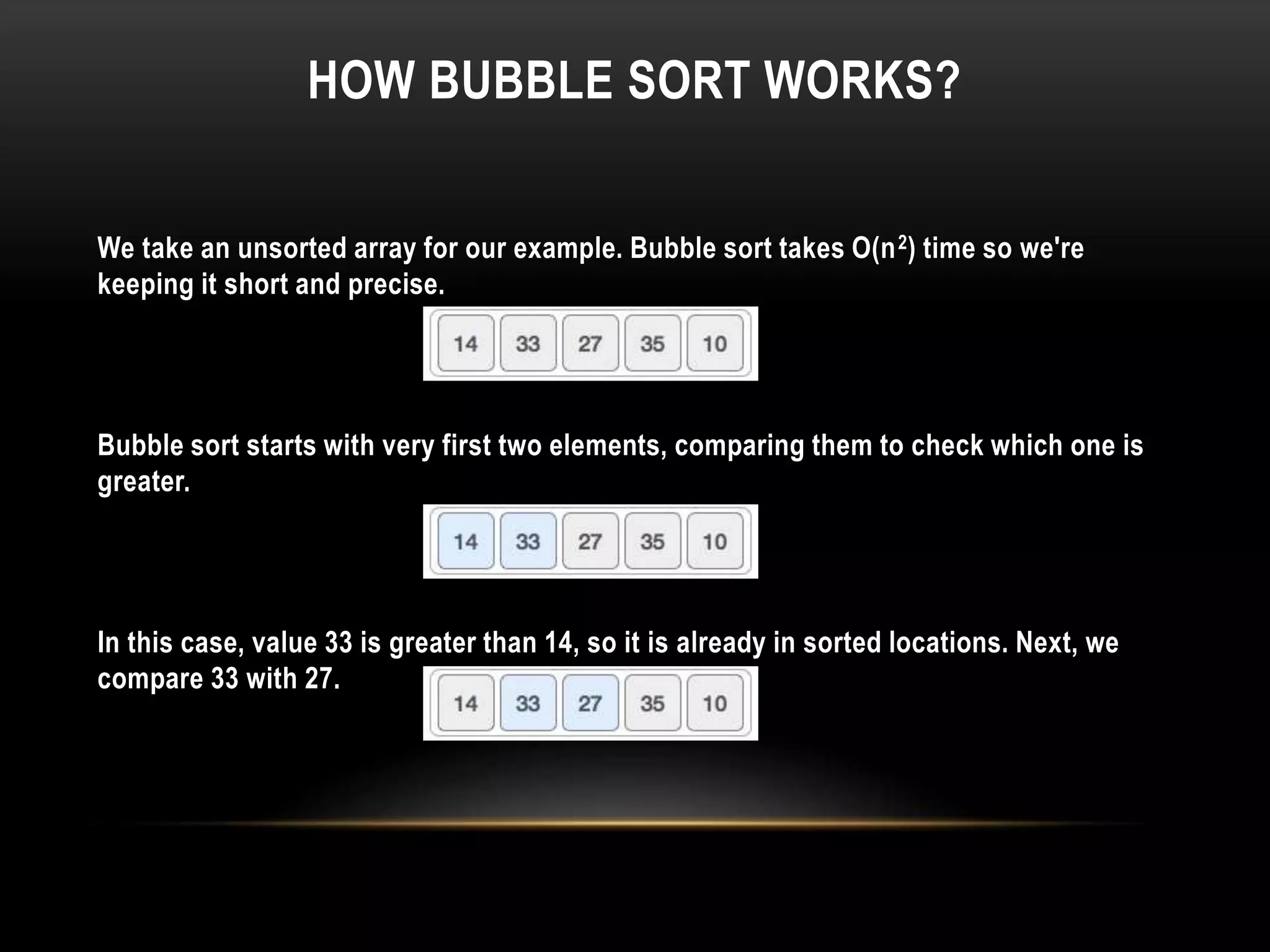 HOW BUBBLE SORT WORKS?
We take an unsorted array for our example. Bubble sort takes Ο(n2) time so we're
keeping it short and precise.
Bubble sort starts with very first two elements, comparing them to check which one is
greater.
In this case, value 33 is greater than 14, so it is already in sorted locations. Next, we
compare 33 with 27.
 