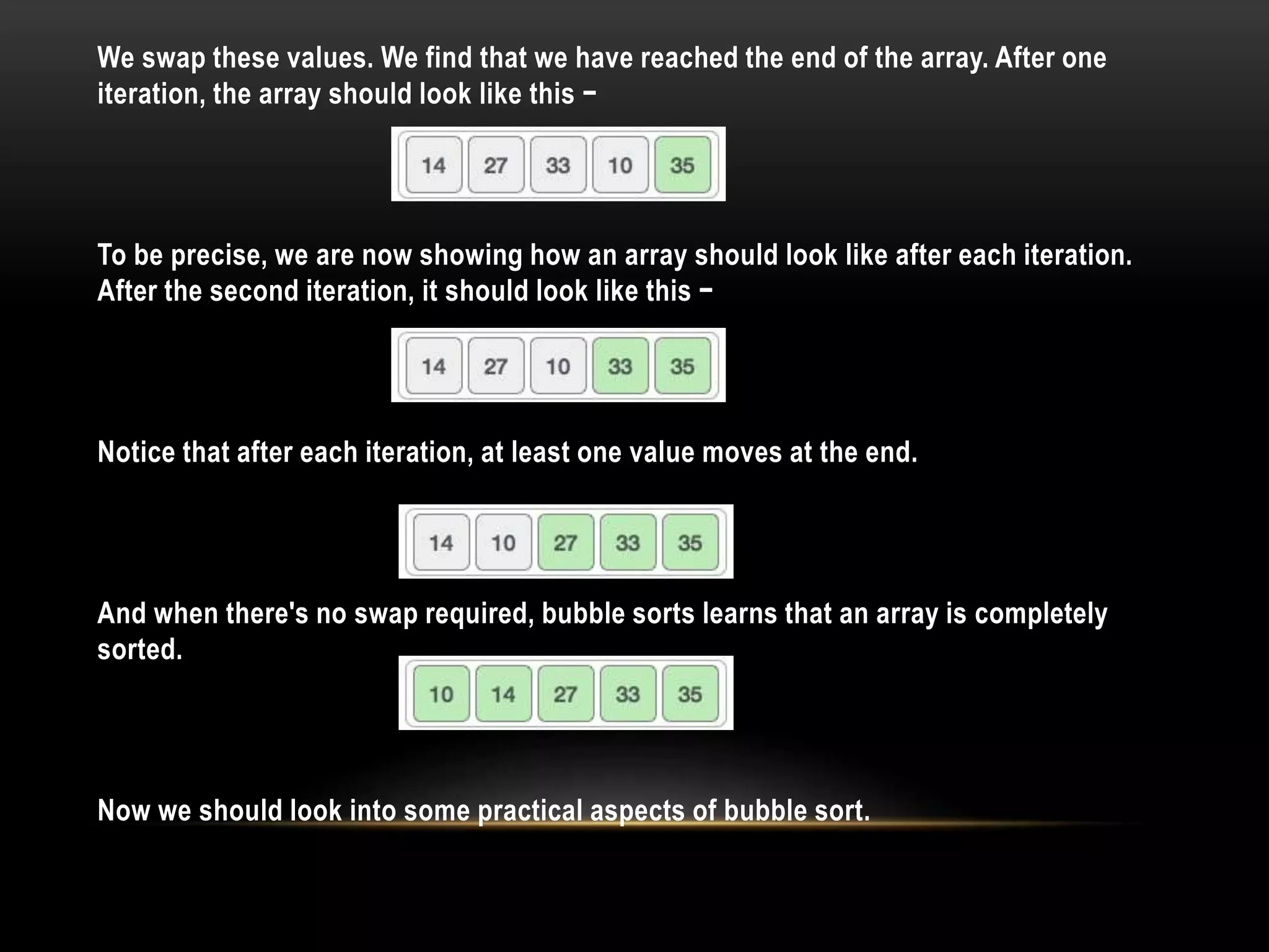 We swap these values. We find that we have reached the end of the array. After one
iteration, the array should look like this −
To be precise, we are now showing how an array should look like after each iteration.
After the second iteration, it should look like this −
Notice that after each iteration, at least one value moves at the end.
And when there's no swap required, bubble sorts learns that an array is completely
sorted.
Now we should look into some practical aspects of bubble sort.
 