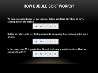 HOW BUBBLE SORT WORKS?
We take an unsorted array for our example. Bubble sort takes Ο(n2) time so we're
keeping it short and precise.
Bubble sort starts with very first two elements, comparing them to check which one is
greater.
In this case, value 33 is greater than 14, so it is already in sorted locations. Next, we
compare 33 with 27.
 