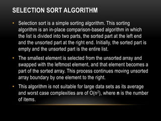 SELECTION SORT ALGORITHM
• Selection sort is a simple sorting algorithm. This sorting
algorithm is an in-place comparison-based algorithm in which
the list is divided into two parts, the sorted part at the left end
and the unsorted part at the right end. Initially, the sorted part is
empty and the unsorted part is the entire list.
• The smallest element is selected from the unsorted array and
swapped with the leftmost element, and that element becomes a
part of the sorted array. This process continues moving unsorted
array boundary by one element to the right.
• This algorithm is not suitable for large data sets as its average
and worst case complexities are of Ο(n2), where n is the number
of items.
 