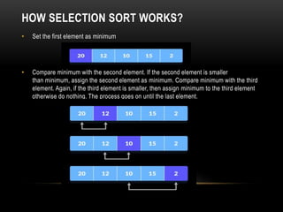 HOW SELECTION SORT WORKS?
• Set the first element as minimum
• Compare minimum with the second element. If the second element is smaller
than minimum, assign the second element as minimum. Compare minimum with the third
element. Again, if the third element is smaller, then assign minimum to the third element
otherwise do nothing. The process goes on until the last element.
 