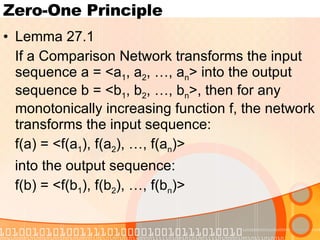Zero-One Principle Lemma 27.1 If a Comparison Network transforms the input sequence a = <a 1 , a 2 , …, a n > into the output sequence b = <b 1 , b 2 , …, b n >, then for any monotonically increasing function f, the network transforms the input sequence: f(a) = <f(a 1 ), f(a 2 ), …, f(a n )>  into the output sequence: f(b) = <f(b 1 ), f(b 2 ), …, f(b n )> 