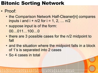 Bitonic Sorting Network Proof: the Comparison Network Half-Cleaner[n] compares inputs i and i + n/2 for i = 1, 2, … n/2 suppose input is of the form: 00…011…100…0 there are 3 possible cases for the n/2 midpoint to fall and the situation where the midpoint falls in a block of 1’s is separated into 2 cases So 4 cases in total 