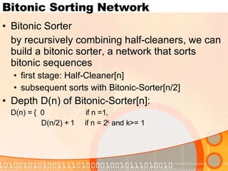 Bitonic Sorting Network Bitonic Sorter by recursively combining half-cleaners, we can build a bitonic sorter, a network that sorts bitonic sequences first stage: Half-Cleaner[n] subsequent sorts with Bitonic-Sorter[n/2] Depth D(n) of Bitonic-Sorter[n]: D(n) = {  0  if n =1, D(n/2) + 1  if n = 2 k  and k>= 1 