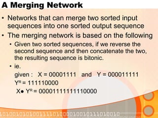 A Merging Network Networks that can merge two sorted input sequences into one sorted output sequence The merging network is based on the following Given two sorted sequences, if we reverse the second sequence and then concatenate the two, the resulting sequence is bitonic. ie. given :  X = 00001111  and  Y = 000011111 Y R  = 111110000 X● Y R  = 00001111111110000 