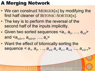 A Merging Network We can construct  M ERGER [n]  by modifying the first half cleaner of  B ITONIC -S ORTER [n]. The key is to perform the reversal of the second half of the inputs implicitly. Given two sorted sequences <a 1 , a 2 , …, a n/2 > and <a n/2+1 , a n/2+2 , …, a n >  Want the effect of bitonically sorting the sequence  < a 1 , a 2 , …, a n/2,  a n,  a n-1,  a n-2,  ..., a n/2+1 > 