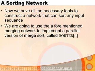 A Sorting Network Now we have all the necessary tools to construct a network that can sort any input sequence We are going to use the a fore mentioned merging network to implement a parallel version of merge sort, called  S ORTER [n]  