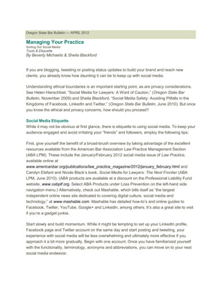 Oregon State Bar Bulletin — APRIL 2012
Managing Your Practice
Sorting Out Social Media:
Tools & Etiquette
By Beverly Michaelis & Sheila Blackford
If you are blogging, tweeting or posting status updates to build your brand and reach new
clients, you already know how daunting it can be to keep up with social media.
Understanding ethical boundaries is an important starting point, as are privacy considerations.
See Helen Hierschbiel, “Social Media for Lawyers: A Word of Caution,” (Oregon State Bar
Bulletin, November 2009) and Sheila Blackford, “Social Media Safety: Avoiding Pitfalls in the
Kingdoms of Facebook, LinkedIn and Twitter,” (Oregon State Bar Bulletin, June 2010). But once
you know the ethical and privacy concerns, how should you proceed?
Social Media Etiquette
While it may not be obvious at first glance, there is etiquette to using social media. To keep your
audience engaged and avoid irritating your “friends” and followers, employ the following tips:
First, give yourself the benefit of a broad-brush overview by taking advantage of the excellent
resources available from the American Bar Association Law Practice Management Section
(ABA LPM). These include the January/February 2012 social media issue of Law Practice,
available online at
www.americanbar.org/publications/law_practice_magazine/2012/january_february.html and
Carolyn Elefant and Nicole Black’s book, Social Media for Lawyers: The Next Frontier (ABA
LPM, June 2010). (ABA products are available at a discount on the Professional Liability Fund
website, www.osbplf.org. Select ABA Products under Loss Prevention on the left-hand side
navigation menu.) Alternatively, check out Mashable, which bills itself as “the largest
independent online news site dedicated to covering digital culture, social media and
technology,” at www.mashable.com. Mashable has detailed how-to’s and online guides to
Facebook, Twitter, YouTube, Google+ and LinkedIn, among others. It’s also a great site to visit
if you’re a gadget junkie.
Start slowly and build momentum. While it might be tempting to set up your LinkedIn profile,
Facebook page and Twitter account on the same day and start posting and tweeting, your
experience with social media will be less overwhelming and ultimately more effective if you
approach it a bit more gradually. Begin with one account. Once you have familiarized yourself
with the functionality, terminology, acronyms and abbreviations, you can move on to your next
social media endeavor.
 