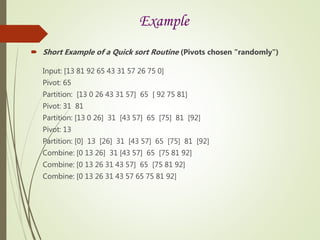 Example
 Short Example of a Quick sort Routine (Pivots chosen "randomly")
Input: [13 81 92 65 43 31 57 26 75 0]
Pivot: 65
Partition: [13 0 26 43 31 57] 65 [ 92 75 81]
Pivot: 31 81
Partition: [13 0 26] 31 [43 57] 65 [75] 81 [92]
Pivot: 13
Partition: [0] 13 [26] 31 [43 57] 65 [75] 81 [92]
Combine: [0 13 26] 31 [43 57] 65 [75 81 92]
Combine: [0 13 26 31 43 57] 65 [75 81 92]
Combine: [0 13 26 31 43 57 65 75 81 92]
 