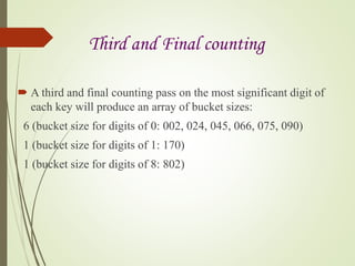 Third and Final counting
 A third and final counting pass on the most significant digit of
each key will produce an array of bucket sizes:
6 (bucket size for digits of 0: 002, 024, 045, 066, 075, 090)
1 (bucket size for digits of 1: 170)
1 (bucket size for digits of 8: 802)
 