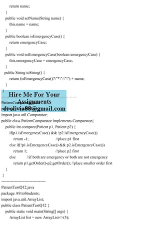 return name;
}
public void setName(String name) {
this.name = name;
}
public boolean isEmergencyCase() {
return emergencyCase;
}
public void setEmergencyCase(boolean emergencyCase) {
this.emergencyCase = emergencyCase;
}
public String toString() {
return (isEmergencyCase()?"*":"") + name;
}
}
--------------------------------------------------------
PatientComparator.java
package A9.toStudents;
import java.util.Comparator;
public class PatientComparator implements Comparator{
public int compare(Patient p1, Patient p2) {
if(p1.isEmergencyCase() && !p2.isEmergencyCase())
return -1; //place p1 first
else if(!p1.isEmergencyCase() && p2.isEmergencyCase())
return 1; //place p2 first
else //if both are emergency or both are not emergency
return p1.getOrder()-p2.getOrder(); //place smaller order first
}
}
---------------------------------
PatientTestQ12.java
package A9.toStudents;
import java.util.ArrayList;
public class PatientTestQ12 {
public static void main(String[] args) {
ArrayList list = new ArrayList<>(5);
 