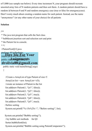 of 5,000 (see sample run below). Every time increment N, your program should recreate
unsorted array lists of N random patients and then sort them. A random patient should have a
random id between 0 and N and random emergency case (true or false for emergencycase).
Don't worry much about creating a random name for each patient. Instead, use the name
“anonymous" (or any other name of your choice) for all patients
Solution
/**
* The java test program that calls the Sort class
* bubblesort,insertion sort and selection sort and print
* the Patient list to console.
* */
//PatientTestQ12.java
package A9.toStudents;
import java.util.ArrayList;
public class PatientTestQ12
{
public static void main(String[] args)
{
//Create a ArrayList of type Patient of size=5
ArrayList list = new ArrayList<>(5);
//create an instance of Patient to the list
list.add(new Patient(1, "p1", false));
list.add(new Patient(2, "p2", false));
list.add(new Patient(3, "p3", true));
list.add(new Patient(4, "p4", false));
list.add(new Patient(5, "p5", true));
//before sorting
System.out.printf("%-15s%25s ", "Before sorting", list);
System.out.println("Bubble sorting");
//try bubble sort methods for Q1
Sorter.bubbleSort(list);
System.out.println("Bubble sorting using PatientComparator");
 