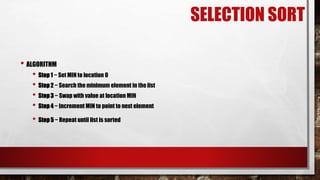 SELECTION SORT
• ALGORITHM
• Step 1 − Set MIN to location 0
• Step 2 − Search the minimum element in the list
• Step 3 − Swap with value at location MIN
• Step 4 − Increment MIN to point to next element
• Step 5 − Repeat until list is sorted