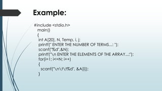 Example:
#include <stdio.h>
main()
{
int A[20], N, Temp, i, j;
printf(" ENTER THE NUMBER OF TERMS...: ");
scanf("%d",&N);
printf("n ENTER THE ELEMENTS OF THE ARRAY...:");
for(i=1; i<=N; i++)
{
scanf("ntt%d", &A[i]);
}
 
