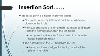 134
Insertion Sort……
 Idea: like sorting a hand of playing cards
Start with an empty left hand and the cards facing
down on the table.
Remove one card at a time from the table, and insert
it into the correct position in the left hand
compare it with each of the cards already in the
hand, from right to left
The cards held in the left hand are sorted
these cards were originally the top cards of the
pile on the table
 