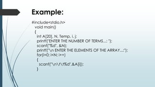 #include<stdio.h>
void main()
{
int A[20], N, Temp, i, j;
printf("ENTER THE NUMBER OF TERMS...: ");
scanf("%d", &N);
printf("n ENTER THE ELEMENTS OF THE ARRAY...:");
for(i=0; i<N; i++)
{
scanf("ntt%d",&A[i]);
}
Example:
 