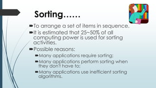 Sorting……
To arrange a set of items in sequence.
It is estimated that 25~50% of all
computing power is used for sorting
activities.
Possible reasons:
Many applications require sorting;
Many applications perform sorting when
they don't have to;
Many applications use inefficient sorting
algorithms.
 