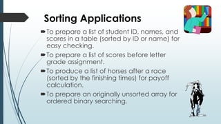 Sorting Applications
To prepare a list of student ID, names, and
scores in a table (sorted by ID or name) for
easy checking.
To prepare a list of scores before letter
grade assignment.
To produce a list of horses after a race
(sorted by the finishing times) for payoff
calculation.
To prepare an originally unsorted array for
ordered binary searching.
 