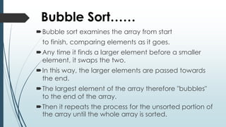 Bubble Sort……
Bubble sort examines the array from start
to finish, comparing elements as it goes.
Any time it finds a larger element before a smaller
element, it swaps the two.
In this way, the larger elements are passed towards
the end.
The largest element of the array therefore "bubbles"
to the end of the array.
Then it repeats the process for the unsorted portion of
the array until the whole array is sorted.
 