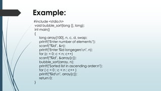 Example:
#include <stdio.h>
void bubble_sort(long [], long);
int main()
{
long array[100], n, c, d, swap;
printf("Enter number of elements:");
scanf("%ld", &n);
printf("Enter %ld longegersn", n);
for (c = 0; c < n; c++)
scanf("%ld", &array[c]);
bubble_sort(array, n);
printf("Sorted list in ascending order:n");
for ( c = 0 ; c < n ; c++ )
printf("%ldn", array[c]);
return 0;
}
 