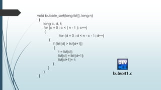 void bubble_sort(long list[], long n)
{
long c, d, t;
for (c = 0 ; c < ( n - 1 ); c++)
{
for (d = 0 ; d < n - c - 1; d++)
{
if (list[d] > list[d+1])
{
t = list[d];
list[d] = list[d+1];
list[d+1]= t;
}
}
}
}
 