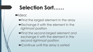 Selection Sort……
Idea:
Find the largest element in the array
Exchange it with the element in the
rightmost position
Find the second largest element and
exchange it with the element in the
second rightmost position
Continue until the array is sorted
 