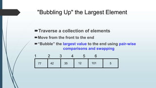 "Bubbling Up" the Largest Element
77 42 35 12 101 5
Traverse a collection of elements
Move from the front to the end
“Bubble” the largest value to the end using pair-wise
comparisons and swapping
1 2 3 4 5 6
 