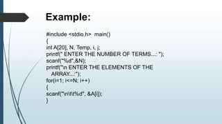 Example:
#include <stdio.h> main()
{
int A[20], N, Temp, i, j;
printf(" ENTER THE NUMBER OF TERMS...: ");
scanf("%d",&N);
printf("n ENTER THE ELEMENTS OF THE
ARRAY...:");
for(i=1; i<=N; i++)
{
scanf("ntt%d", &A[i]);
}
 