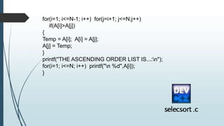 for(i=1; i<=N-1; i++) for(j=i+1; j<=N;j++)
if(A[i]>A[j])
{
Temp = A[i]; A[i] = A[j];
A[j] = Temp;
}
printf("THE ASCENDING ORDER LIST IS...:n");
for(i=1; i<=N; i++) printf("n %d",A[i]);
}
 