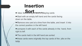 Insertion
Sort……
134
 Idea: like sorting a hand of playing cards
Start with an empty left hand and the cards facing
down on the table.
Remove one card at a time from the table, and insert it into
the correct position in the left hand
compare it with each of the cards already in the hand, from
right to left
The cards held in the left hand are sorted
these cards were originally the top cards of the pile on the
table
 