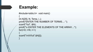 #include<stdio.h> void main()
{
int A[20], N, Temp, i, j;
printf("ENTER THE NUMBER OF TERMS...: ");
scanf("%d", &N);
printf("n ENTER THE ELEMENTS OF THE ARRAY...:");
for(i=0; i<N; i++)
{
scanf("ntt%d",&A[i]);
}
Example:
 