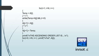 for(i=1; i<N; i++)
{
Temp = A[i];
j = i-1;
while(Temp<A[j] && j>=0)
{
A[j+1] = A[j];
j = j-1;
}
A[j+1] = Temp;
}
printf("nTHE ASCENDING ORDER LIST IS...:n");
for(i=0; i<N; i++) printf("n%d", A[i]);
}
 
