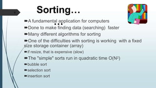Sorting…
…
A fundamental application for computers
Done to make finding data (searching) faster
Many different algorithms for sorting
One of the difficulties with sorting is working with a fixed
size storage container (array)
if resize, that is expensive (slow)
The "simple" sorts run in quadratic time O(N2)
bubble sort
selection sort
insertion sort
4
 
