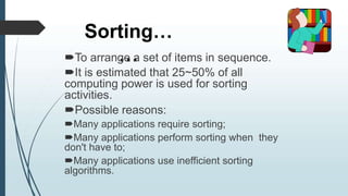 Sorting…
…
To arrange a set of items in sequence.
It is estimated that 25~50% of all
computing power is used for sorting
activities.
Possible reasons:
Many applications require sorting;
Many applications perform sorting when they
don't have to;
Many applications use inefficient sorting
algorithms.
 