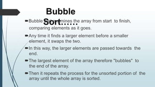 Bubble
Sort……
Bubble sort examines the array from start to finish,
comparing elements as it goes.
Any time it finds a larger element before a smaller
element, it swaps the two.
In this way, the larger elements are passed towards the
end.
The largest element of the array therefore "bubbles" to
the end of the array.
Then it repeats the process for the unsorted portion of the
array until the whole array is sorted.
 