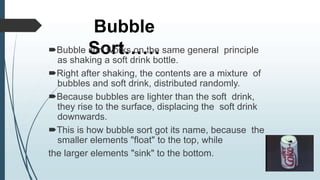 Bubble
Sort……
Bubble sort works on the same general principle
as shaking a soft drink bottle.
Right after shaking, the contents are a mixture of
bubbles and soft drink, distributed randomly.
Because bubbles are lighter than the soft drink,
they rise to the surface, displacing the soft drink
downwards.
This is how bubble sort got its name, because the
smaller elements "float" to the top, while
the larger elements "sink" to the bottom.
 