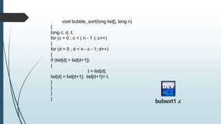 void bubble_sort(long list[], long n)
{
long c, d, t;
for (c = 0 ; c < ( n - 1 ); c++)
{
for (d = 0 ; d < n - c - 1; d++)
{
if (list[d] > list[d+1])
{
t = list[d];
list[d] = list[d+1]; list[d+1]= t;
}
}
}
}
 