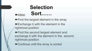 Selection
Sort……
Idea:
Find the largest element in the array
Exchange it with the element in the
rightmost position
Find the second largest element and
exchange it with the element in the second
rightmost position
Continue until the array is sorted
 