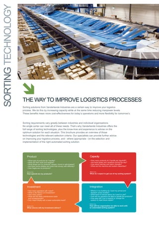 SoRtINg techNology




                         Product                                                               Capacity
                         •   What type of products do I handle?                                •   How many products do I handle per day/shift?


                     the Way to IMPRoVe logIStIcS PRoceSSeS
                         •   What are their sizes and weights?                                 •   Are there peaks and variations during the day?
                         •   What shape are my products: square, round or odd-shaped?          •   How about batches and batch changes?
                         •   Are there some shapes and sizes that convey with difficulty?      •   What are the machine and system capacities?
                         •   How fragile are my products?

                     Sorting solutions from Vanderlande Industries are a certain way to improve your logistics
                         Bottom line:                                                Bottom line:
                         How special are my products?                                What do I expect to get out of my sorting system?
                     process. We do this by increasing capacity while at the same time reducing manpower levels.
                     These benefits mean more cost-effectiveness for today’s operations and more flexibility for tomorrow’s.


                           Investment                                                  Integration
                     Sorting requirements vary greatly between industries and individual organisations.
                     No singlemany operators meet all of these needs. That’s why Vanderlande Industries offers the arrival and
                           • How sorter can will I need?                               • Where in my building do I want my
                           • What is the Return on Investment?                           dispatch zones located?
                     full rangemany years? technologies, plus the know-how and experience level of manual labour do I want to use?
                           • How      of sorting                                       • What to advise on the
                           • What are the likely maintenance costs                     • How will my operators be able to handle the products?
                     optimumconsequences? each situation. this brochure provides an overview of those expand or change the
                             and
                                     solution for                                      • How easy will it be to
                     technologies and the relevant selection criteria. our specialists can provide further advice
                           • Can I start initially with a lower automation level?        system to meet future needs?

                     on improving your logistics process, and - where appropriate - on the selection and
                                                                                       Bottom line:
                                                                                       How will my organisation be able to work with
                     implementationwill my investment deliver? sorting solution.
                           Bottom line:
                           What returns
                                              of the right automated                   an automated sorting system?
 