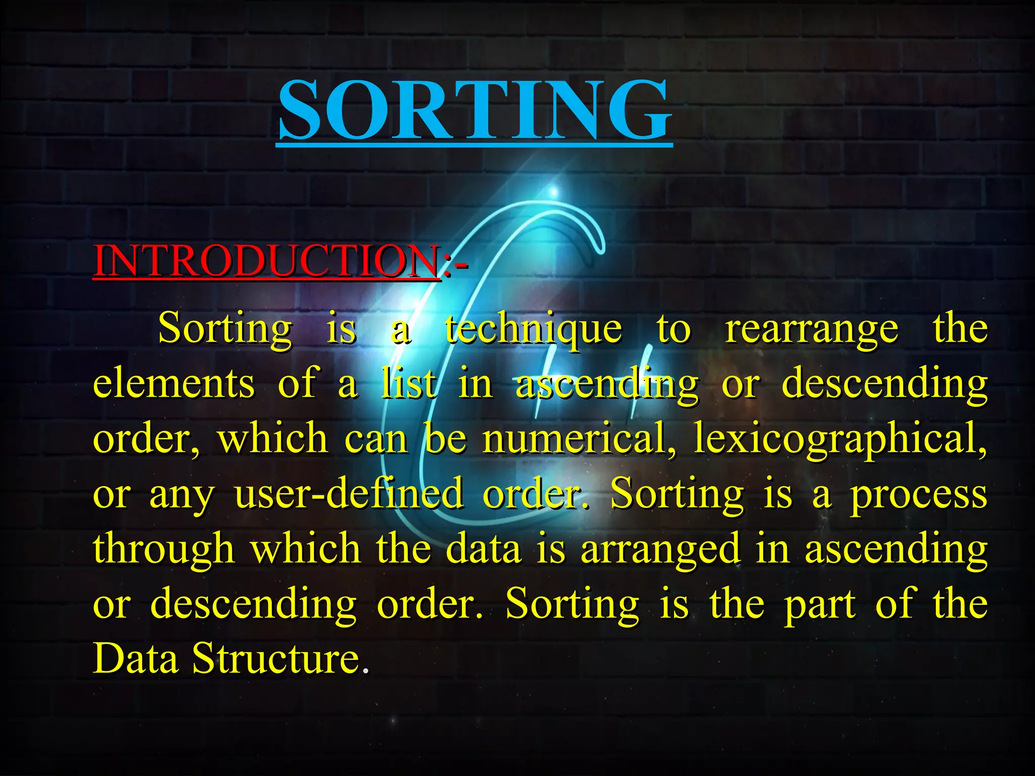 SORTING
INTRODUCTIONINTRODUCTION:-:-
Sorting is a technique to rearrange theSorting is a technique to rearrange the
elements of a list in ascending or descendingelements of a list in ascending or descending
order, which can be numerical, lexicographical,order, which can be numerical, lexicographical,
or any user-defined order. Sorting is a processor any user-defined order. Sorting is a process
through which the data is arranged in ascendingthrough which the data is arranged in ascending
or descending order. Sorting is the part of theor descending order. Sorting is the part of the
Data StructureData Structure..
 