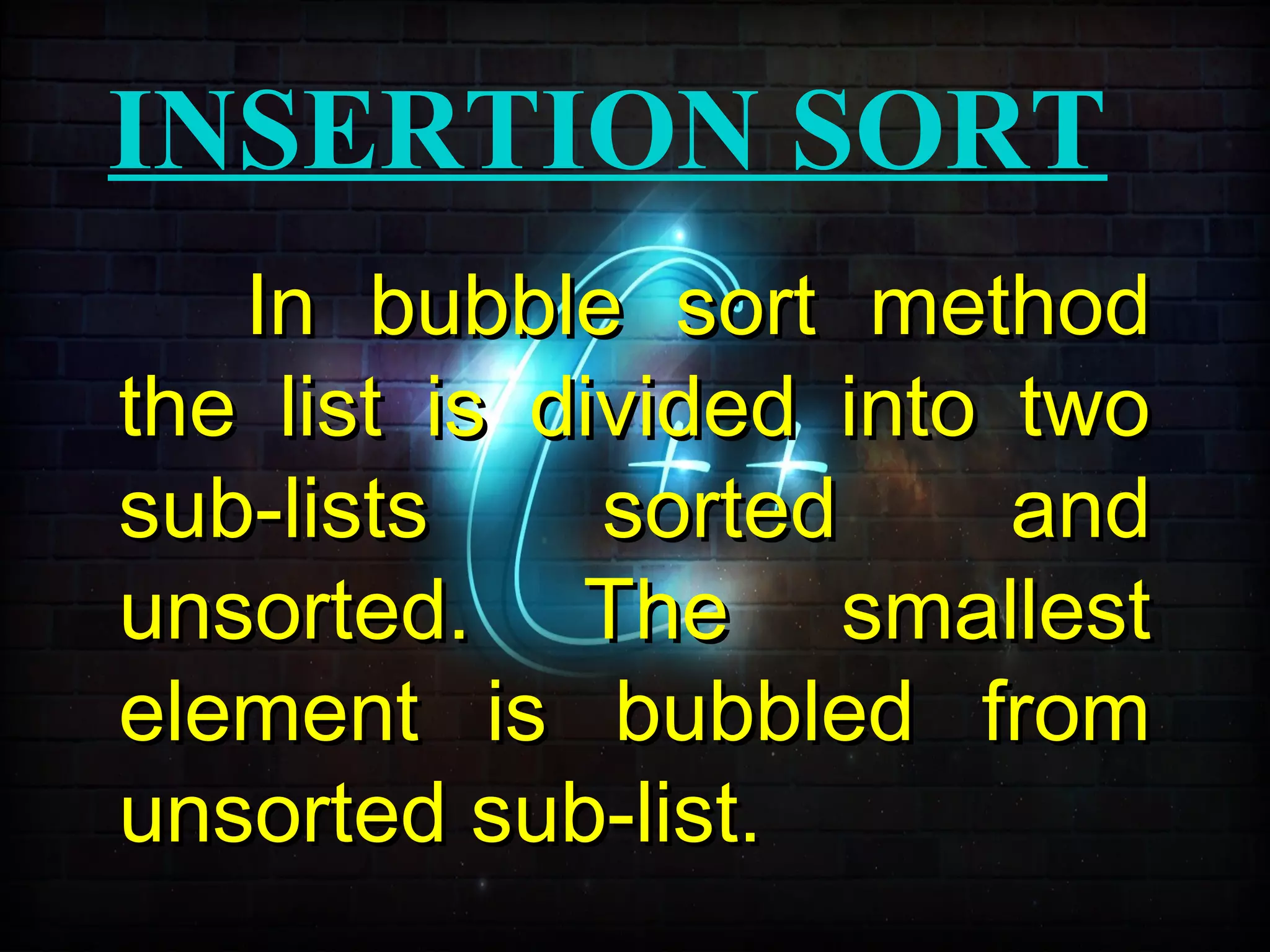INSERTION SORT
In bubble sort methodIn bubble sort method
the list is divided into twothe list is divided into two
sub-lists sorted andsub-lists sorted and
unsorted. The smallestunsorted. The smallest
element is bubbled fromelement is bubbled from
unsorted sub-list.unsorted sub-list.
 