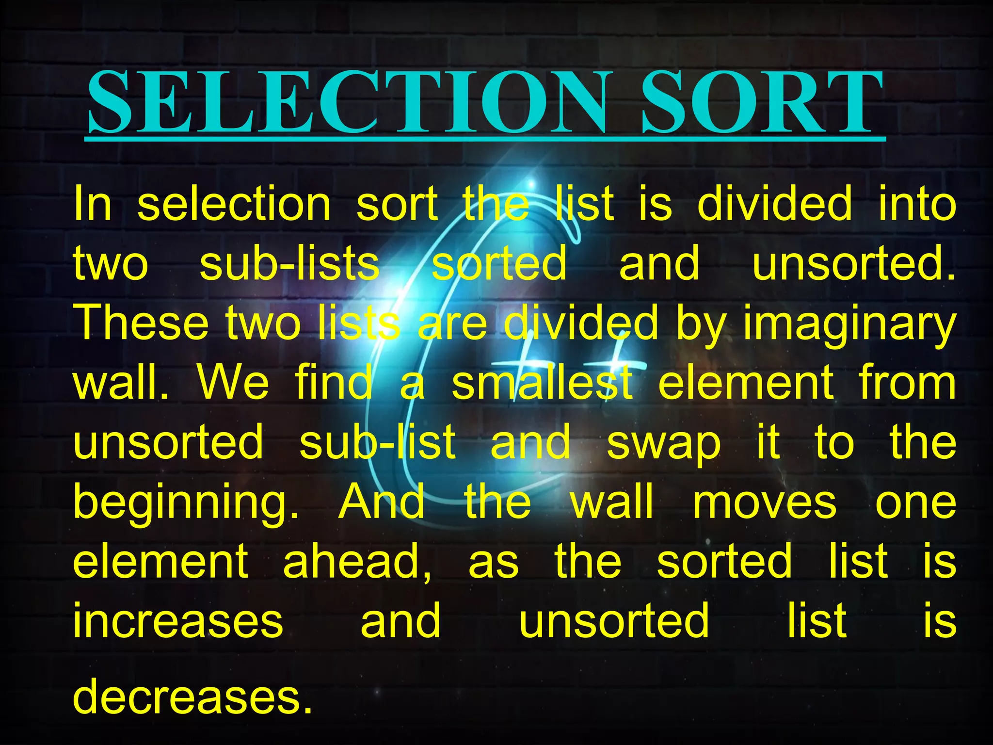SELECTION SORT
In selection sort the list is divided into
two sub-lists sorted and unsorted.
These two lists are divided by imaginary
wall. We find a smallest element from
unsorted sub-list and swap it to the
beginning. And the wall moves one
element ahead, as the sorted list is
increases and unsorted list is
decreases.
 