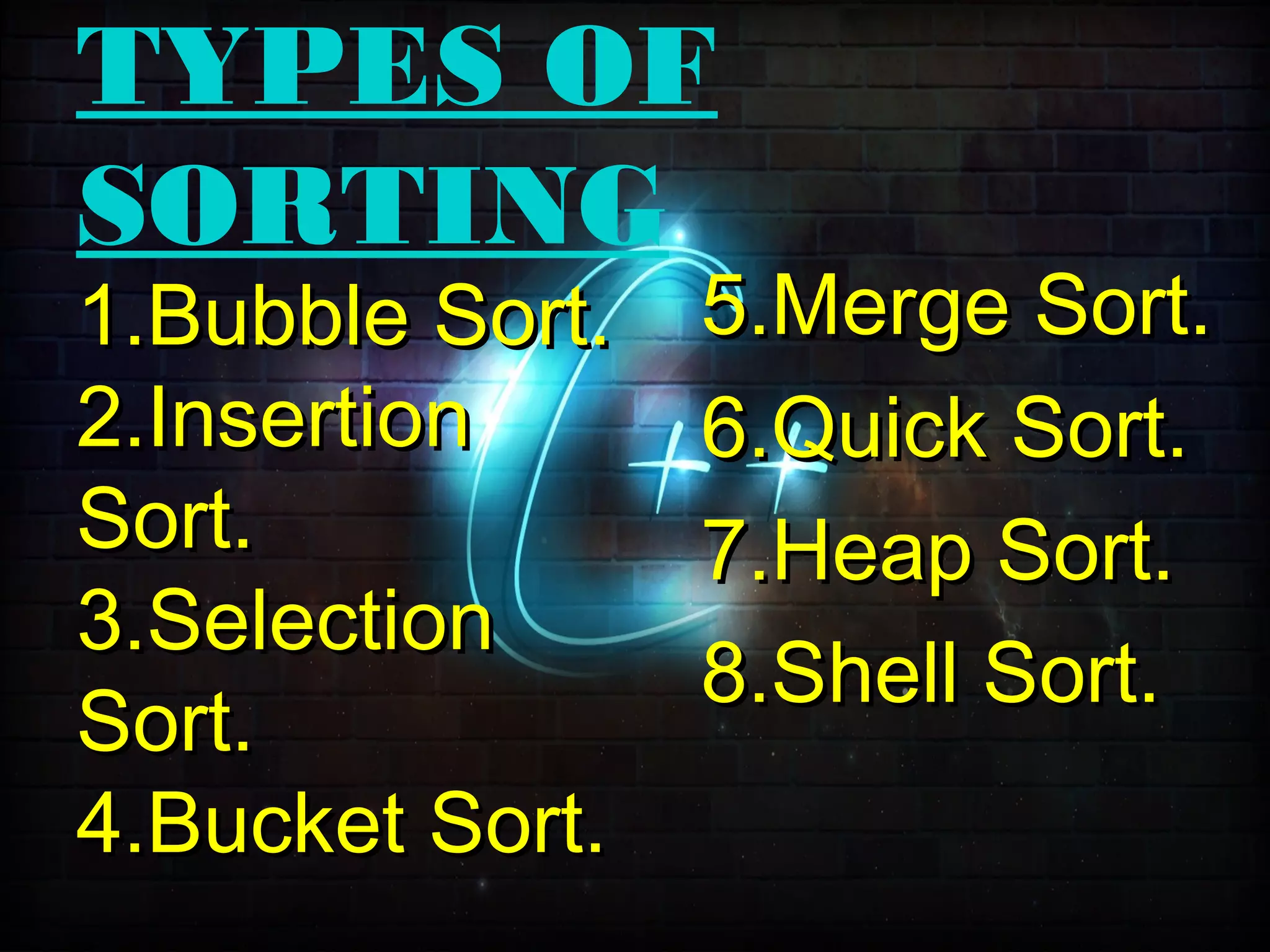 TYPES OF
SORTING
5.Merge Sort.5.Merge Sort.
6.Quick Sort.6.Quick Sort.
7.Heap Sort.7.Heap Sort.
8.Shell Sort.8.Shell Sort.
1.Bubble Sort.1.Bubble Sort.
2.Insertion2.Insertion
Sort.Sort.
3.Selection3.Selection
Sort.Sort.
4.Bucket Sort.4.Bucket Sort.
 