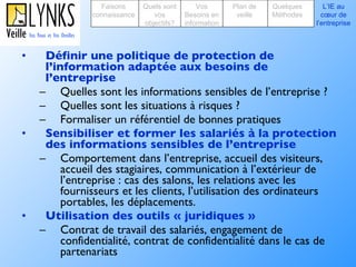 Définir une politique de protection de l’information adaptée aux besoins de l’entreprise  Quelles sont les informations sensibles de l’entreprise ?  Quelles sont les situations à risques ? Formaliser un référentiel de bonnes pratiques Sensibiliser et former les salariés à la protection des informations sensibles de l’entreprise Comportement dans l’entreprise, accueil des visiteurs, accueil des stagiaires, communication à l’extérieur de l’entreprise : cas des salons, les relations avec les fournisseurs et les clients, l’utilisation des ordinateurs portables, les déplacements.  Utilisation des outils « juridiques » Contrat de travail des salariés, engagement de confidentialité, contrat de confidentialité dans le cas de partenariats Faisons connaissance Quels sont vos objectifs? Plan de veille Vos Besoins en information Quelques Méthodes L’IE au cœur de l’entreprise 