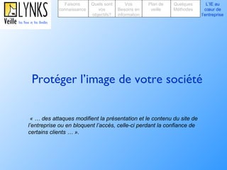 Protéger l’image de votre société « … des attaques modifient la présentation et le contenu du site de l’entreprise ou en bloquent l’accès, celle-ci perdant la confiance de certains clients … ».   Faisons connaissance Quels sont vos objectifs? Plan de veille Vos Besoins en information Quelques Méthodes L’IE au cœur de l’entreprise 