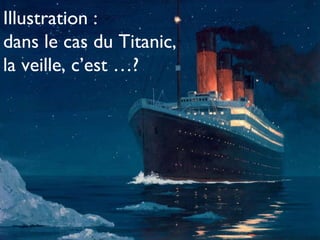 Illustration :  dans le cas du Titanic,  la veille, c’est …? 