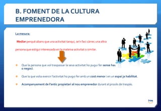 B. FOMENT DE LA CULTURA
EMPRENEDORA
La mesura:

 Mediar perquè abans que una activitat tanqui, se’n faci càrrec una altra

persona que estigui interessada en la mateixa activitat o similar.




    Que la persona que vol traspassar la seva activitat ho pugui fer sense haver de tancar l’empresa
     o negoci.

    Que la que volia exercir l’activitat ho pugui fer amb un cost menor i en un espai ja habilitat.

    Acompanyament de l’antic propietari al nou emprenedor durant el procés de traspàs.
 