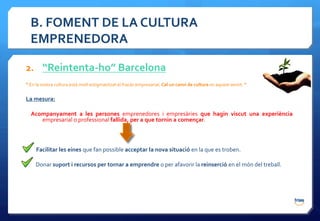B. FOMENT DE LA CULTURA
  EMPRENEDORA

2. “Reintenta-ho” Barcelona
“ En la nostra cultura està molt estigmatitzat el fracàs empresarial. Cal un canvi de cultura en aquest sentit. ”

La mesura:

  Acompanyament a les persones emprenedores i empresàries que hagin viscut una experiència
     empresarial o professional fallida, per a que tornin a començar.



     Facilitar les eines que fan possible acceptar la nova situació en la que es troben.

     Donar suport i recursos per tornar a emprendre o per afavorir la reinserció en el món del treball.
 