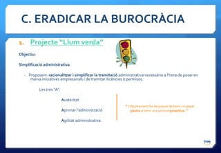 C. ERADICAR LA BUROCRÀCIA
1. Projecte “Llum verda”
Objectiu:

Simplificació administrativa.

  - Proposem: racionalitzar i simplificar la tramitació administrativa necessària a l’hora de posar en
     marxa iniciatives empresarials i de tramitar llicències o permisos.

            Les tres “A”:

                            Austeritat
                                                            ” L’Ajuntament ha de passar de tenir un paper
                            Aprimar l’administració             passiu a tenir una actitud proactiva. “

                            Agilitat administrativa.
 